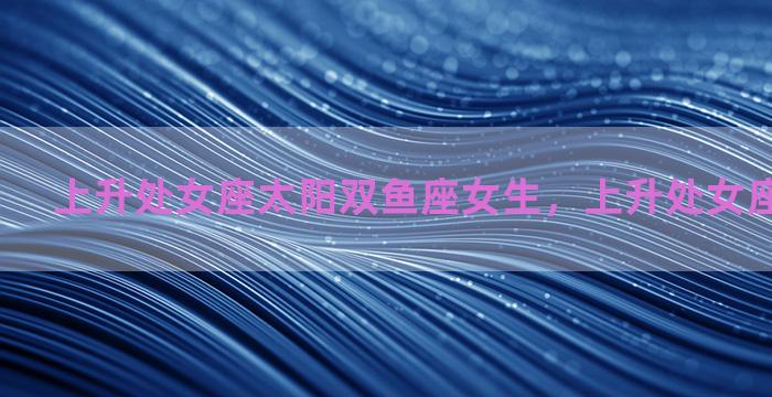 上升处女座太阳双鱼座女生，上升处女座 太阳双鱼